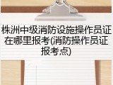 株洲中级消防设施操作员证在哪里报考(消防操作员证报考点)