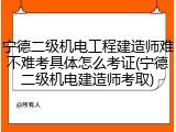 宁德二级机电工程建造师难不难考具体怎么考证(宁德二级机电建造师考取)