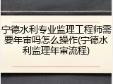 宁德水利专业监理工程师需要年审吗怎么操作(宁德水利监理年审流程)