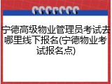 宁德高级物业管理员考试去哪里线下报名(宁德物业考试报名点)