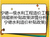 宁德一级水利工程造价工程师最新补贴政策详情分析(宁德水利造价补贴政策)