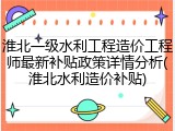 淮北一级水利工程造价工程师最新补贴政策详情分析(淮北水利造价补贴)