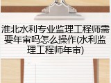 淮北水利专业监理工程师需要年审吗怎么操作(水利监理工程师年审)