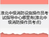 淮北中级消防设施操作员考试指导中心哪里有(淮北中级消防操作员考点)
