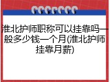 淮北护师职称可以挂靠吗一般多少钱一个月(淮北护师挂靠月薪)