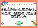 淮北高级物业管理员考试去哪里线下报名(淮北物业管理员报名点)