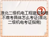 淮北二级机电工程建造师难不难考具体怎么考证(淮北二级机电考证指南)