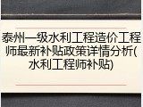 泰州一级水利工程造价工程师最新补贴政策详情分析(水利工程师补贴)