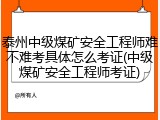 泰州中级煤矿安全工程师难不难考具体怎么考证(中级煤矿安全工程师考证)