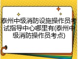 泰州中级消防设施操作员考试指导中心哪里有(泰州中级消防操作员考点)