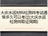 大庆水运材料检测师考试通常多久可以考过(大庆水运检测师取证周期)