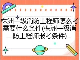 株洲一级消防工程师怎么考需要什么条件(株洲一级消防工程师报考条件)