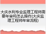 大庆水利专业监理工程师需要年审吗怎么操作(大庆监理工程师年审流程)