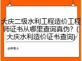 大庆二级水利工程造价工程师证书从哪里查询真伪？(大庆水利造价证书查询)