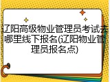 辽阳高级物业管理员考试去哪里线下报名(辽阳物业管理员报名点)