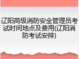 辽阳高级消防安全管理员考试时间地点及费用(辽阳消防考试安排)