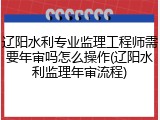 辽阳水利专业监理工程师需要年审吗怎么操作(辽阳水利监理年审流程)