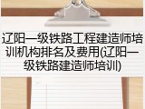 辽阳一级铁路工程建造师培训机构排名及费用(辽阳一级铁路建造师培训)