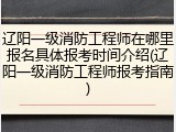 辽阳一级消防工程师在哪里报名具体报考时间介绍(辽阳一级消防工程师报考指南)