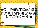 大同一级消防工程师在哪里报名具体报考时间介绍(消防工程师报考指南)