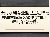 大同水利专业监理工程师需要年审吗怎么操作(监理工程师年审流程)