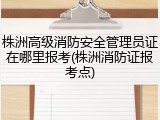 株洲高级消防安全管理员证在哪里报考(株洲消防证报考点)