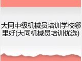 大同中级机械员培训学校哪里好(大同机械员培训优选)