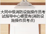 大同中级消防设施操作员考试指导中心哪里有(消防设施操作员考点)