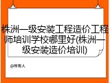 株洲一级安装工程造价工程师培训学校哪里好(株洲一级安装造价培训)
