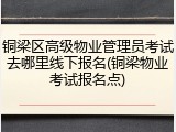 铜梁区高级物业管理员考试去哪里线下报名(铜梁物业考试报名点)