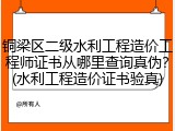 铜梁区二级水利工程造价工程师证书从哪里查询真伪？(水利工程造价证书验真)