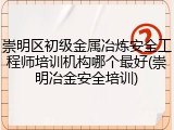 崇明区初级金属冶炼安全工程师培训机构哪个最好(崇明冶金安全培训)