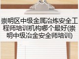 崇明区中级金属冶炼安全工程师培训机构哪个最好(崇明中级冶金安全师培训)