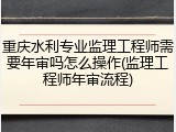 重庆水利专业监理工程师需要年审吗怎么操作(监理工程师年审流程)