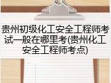 贵州初级化工安全工程师考试一般在哪里考(贵州化工安全工程师考点)