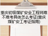 重庆初级煤矿安全工程师难不难考具体怎么考证(重庆煤矿安工考证指南)