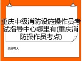 重庆中级消防设施操作员考试指导中心哪里有(重庆消防操作员考点)