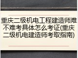重庆二级机电工程建造师难不难考具体怎么考证(重庆二级机电建造师考取指南)