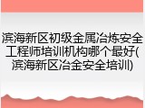 滨海新区初级金属冶炼安全工程师培训机构哪个最好(滨海新区冶金安全培训)