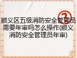 顺义区五级消防安全管理员需要年审吗怎么操作(顺义消防安全管理员年审)