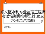 顺义区水利专业监理工程师考试培训机构哪里找(顺义水利监理培训)