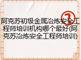 阿克苏初级金属冶炼安全工程师培训机构哪个最好(阿克苏冶炼安全工程师培训)