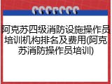 阿克苏四级消防设施操作员培训机构排名及费用(阿克苏消防操作员培训)