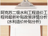 阿克苏二级水利工程造价工程师最新补贴政策详情分析(水利造价补贴分析)