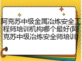 阿克苏中级金属冶炼安全工程师培训机构哪个最好(阿克苏中级冶炼安全师培训)