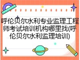 呼伦贝尔水利专业监理工程师考试培训机构哪里找(呼伦贝尔水利监理培训)