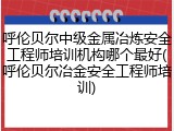 呼伦贝尔中级金属冶炼安全工程师培训机构哪个最好(呼伦贝尔冶金安全工程师培训)