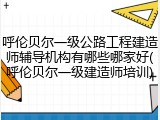 呼伦贝尔一级公路工程建造师辅导机构有哪些哪家好(呼伦贝尔一级建造师培训)