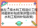 崇左二级水利工程造价工程师最新补贴政策详情分析(水利工程师补贴政策)
