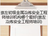 崇左初级金属冶炼安全工程师培训机构哪个最好(崇左冶炼安全工程师培训)